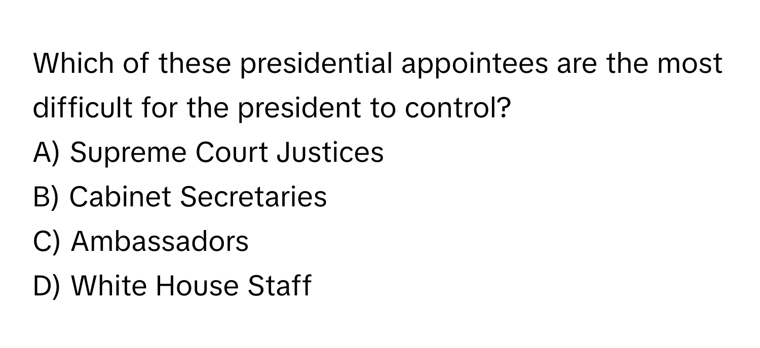 Which of these presidential appointees are the most difficult for the president to control? 
A) Supreme Court Justices 
B) Cabinet Secretaries 
C) Ambassadors 
D) White House Staff