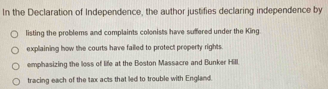 In the Declaration of Independence, the author justifies declaring independence by
listing the problems and complaints colonists have suffered under the King.
explaining how the courts have failed to protect property rights.
emphasizing the loss of life at the Boston Massacre and Bunker Hill.
tracing each of the tax acts that led to trouble with England.