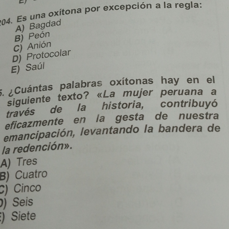 Es una oxítona por excepción a la regla:
A) Bagdad
B) Peón
C) Anión
D) Protocolar
E) Saúl
5. ¿Cuántas palabras oxítonas hay en el
siguiente texto? «La mujer peruana a
través de la historia, contribuyó
eficazmente en la gesta de nuestra
emancipación, levantando la bandera de
la redención».
A) Tres
B) Cuatro
C) Cinco
) Seis
) Siete