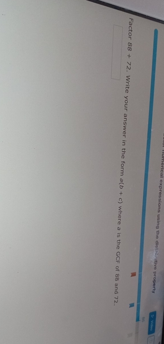 mumerical expressions using the distributive property D Video 
86 
Factor 88+72. Write your answer in the form a(b+c) where a is the GCF of 88 and 72.