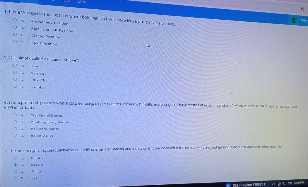 Links
4. It is a V-shaped dance position where both man and lady move forward in the same position.
TEMPL
A. Promenade Position
B. Right and Left Position
C. Closed Position
D. Apart Position
5. It is simply called as "dance of love".
A. Jive
B. Samba
C. Cha-Cha
D. Rumba
6. It is a parthership dance where couples, using step - patterns, move rhythmically, expressing the characteristics of music. It consists of two styles such as the Smooth or standard and
Rhythm or Latin.
A. Traditional Dance
B. Contemporary dance
C. Ballroom Dance
D. Ballet Dance
7 . It is an energetic, upbeat partner dance with one partner leading and the other is following which relies on heavily kicking and spinning. What Latin-American dance style it is?
A. Rumba
B. Boogie
C, Swing
D. Jive
DEEP Filipino STREET 12:40 PM