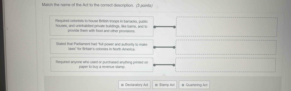 Match the name of the Act to the correct description. (3 points)
Required colonists to house British troops in barracks, public
houses, and uninhabited private buildings, like barns, and to
provide them with food and other provisions.
Stated that Parliament had "full power and authority to make
laws" for Britain's colonies in North America.
Required anyone who used or purchased anything printed on
paper to buy a revenue stamp.
:: Declaratory Act : Stamp Act :: Quartering Act