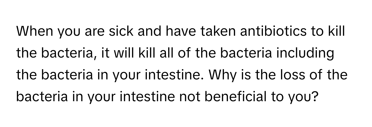 When you are sick and have taken antibiotics to kill the bacteria, it will kill all of the bacteria including the bacteria in your intestine. Why is the loss of the bacteria in your intestine not beneficial to you?