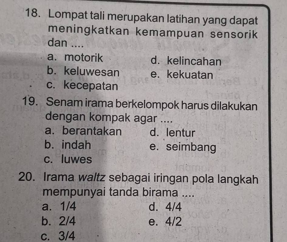 Lompat tali merupakan latihan yang dapat
meningkatkan kemampuan sensorik
dan ....
a. motorik d. kelincahan
b. keluwesan e. kekuatan
c. kecepatan
19. Senam irama berkelompok harus dilakukan
dengan kompak agar ....
a. berantakan d.lentur
b. indah e. seimbang
c. luwes
20. Irama waltz sebagai iringan pola langkah
mempunyai tanda birama ....
a. 1/4 d. 4/4
b. 2/4 e. 4/2
c. 3/4