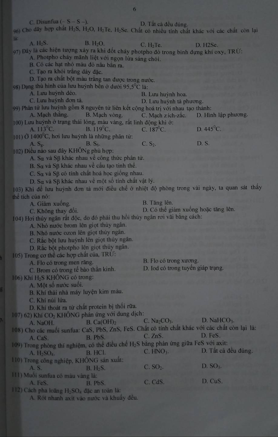 6
C. Disunfua (-S-S-). D. Tất cả đều đúng.
96) Cho dãy hợp chất H_2S, H_2O,H_2Te.H_2Se c. Chất có nhiều tính chất khác với các chất còn lại
là:
A. H_2S. B. H_2O. D. H2Se.
C. H_2Te
97) Đây là các hiện tượng xảy ra khi đốt cháy photpho đỏ trong bình dựng khí oxy, TRừ:
A. Photpho cháy mãnh liệt với ngọn lửa sáng chói.
B. Có các hạt nhỏ mâu đỏ nâu băn ra.
C. Tạo ra khói trắng dày đặc.
D. Tạo ra chất bột màu trăng tan được trong nước.
98) Dạng thù hình của lưu huỳnh bền ở dưới 95,5°C là:
A. Lưu huỳnh déo. B. Lưu huỳnh hoa.
C. Lưu huỳnh đơn tà. D. Lưu huỳnh tà phương.
99) Phân tử lưu huỳnh gồm 8 nguyên tử liên kết cộng hoá trị với nhau tạo thành:
A. Mạch thắng. B. Mạch vòng. C. Mạch zích-zắc. D. Hình lập phương.
100) Lưu huỳnh ở trạng thái lỏng, màu vàng, rất linh động khi ở:
A. 113°C. B. 119^0C. C. 187°C. D. 445°C.
101) Ở 1400^0C C, hơi lưu huỳnh là những phân tử:
A. S_g. B. S_6. C. S_2. D. S.
102) Điều nào sau đây KHÔNg phù hợp:
A. Sở và Sβ khác nhau về công thức phân tử.
B. S và Sβ khác nhau về cầu tạo tinh thể.
C. Sα và Sβ có tính chất hoá học giống nhau.
D. Sà và Sβ khác nhau về một số tính chất vật lý.
103) Khi để lưu huỳnh đơn tà mới điều chế ở nhiệt độ phòng trong vài ngày, ta quan sát thấy
thể tích của nó:
A. Giảm xuống. B. Tăng lên.
C. Không thay đổi. D. Có thể giảm xuống hoặc tăng lên.
104) Hơi thủy ngân rất độc, do đó phải thu hồi thủy ngân rơi vãi bằng cách:
A. Nhỏ nước brom lên giọt thủy ngân.
B. Nhỏ nước ozon lên giọt thủy ngân.
C. Rắc bột lưu huỳnh lên giọt thủy ngân.
D. Rắc bột photpho lên giọt thủy ngân.
105) Trong cơ thể các hợp chất của, TRÜ:
A. Flo có trong men răng. B. Flo có trong xương.
C. Brom có trong tế bào thần kinh. D. Iod có trong tuyến giáp trạng.
106) Khí H_2 S KHÔNG có trong:
A. Một số nước suối.
B. Khí thải nhà máy luyện kim màu.
C. Khí núi lửa.
D. Khí thoát ra từ chất protein bị thối rữa.
107) 62) Khí CO_2 KHhat ONG phản ứng với dung dịch:
A. NaOH. B. Ca(OH)_2 C. Na _2CO_3. D. NaHCO_3.
108) Cho các muối sunfua: CaS, PbS, ZnS, FeS. Chất có tính chất khác với các chất còn lại là:
A. CaS. B. PbS. C. ZnS. D. FeS.
109) Trong phòng thí nghiệm, có thể điều chế H_2S * bằng phản ứng giữa FeS với axit:
C. HNO_3.
A. H_2SO_4. B. HCl. D. Tất cả đều đúng.
110) Trong công nghiệp, KHÔNG sản xuất:
D.
A. S. B. H_2S. C. SO_2. SO_3.
111) Muối sunfua có màu vàng là: D. CuS.
A. FeS. B. 1 PhS
C. CdS
112) Cách pha loãng H_2SO_4 đặc an toàn là:
A. Rót nhanh axit vào nước và khuẩy đều.