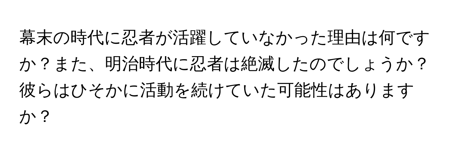 幕末の時代に忍者が活躍していなかった理由は何ですか？また、明治時代に忍者は絶滅したのでしょうか？彼らはひそかに活動を続けていた可能性はありますか？