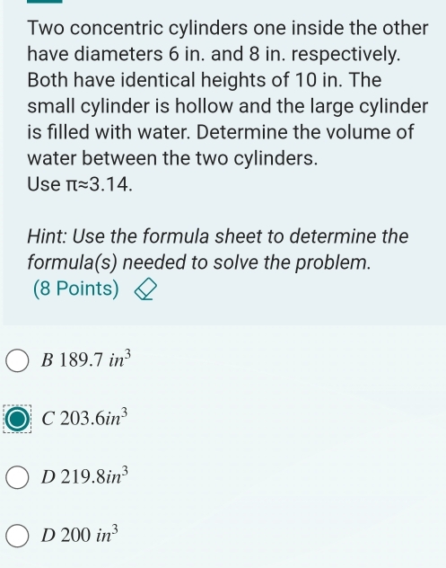 Two concentric cylinders one inside the other
have diameters 6 in. and 8 in. respectively.
Both have identical heights of 10 in. The
small cylinder is hollow and the large cylinder
is filled with water. Determine the volume of
water between the two cylinders.
Use π approx 3.14. 
Hint: Use the formula sheet to determine the
formula(s) needed to solve the problem.
(8 Points)
B189.7in^3
C203.6in^3
D219.8in^3
D 200in^3