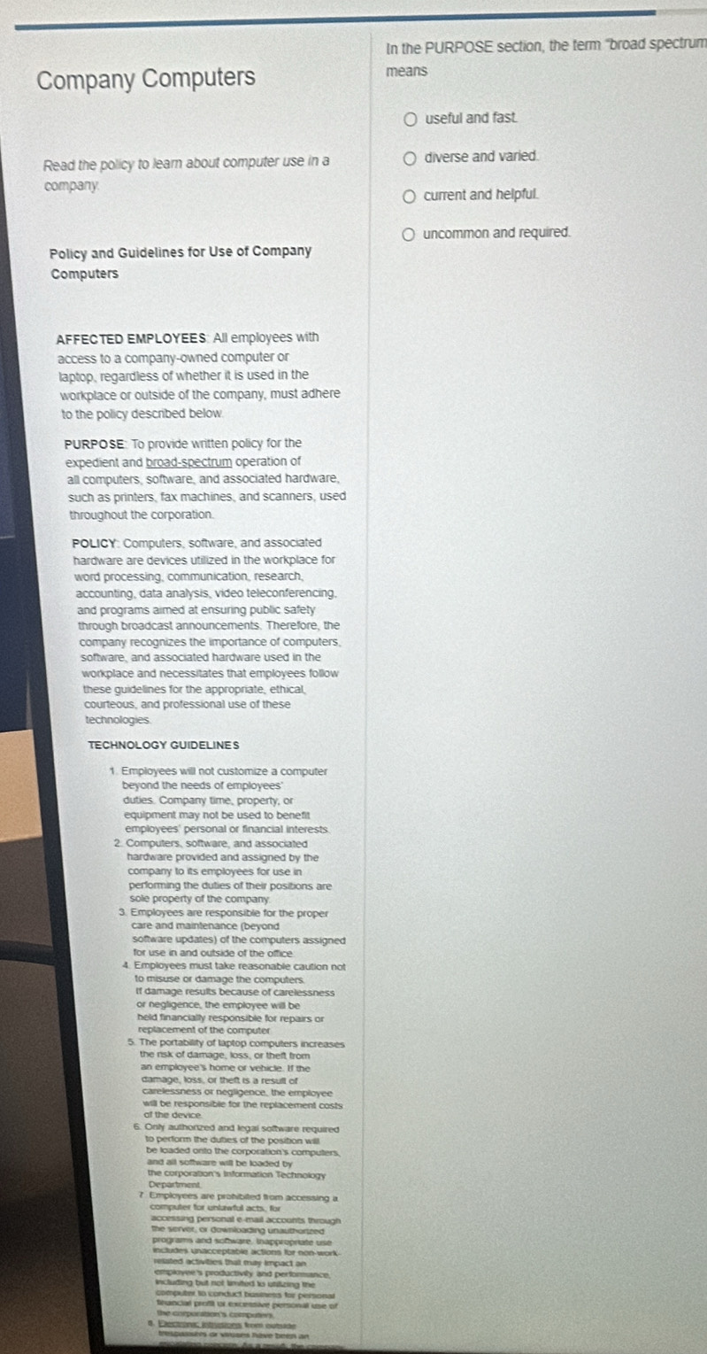 In the PURPOSE section, the term “broad spectrum
Company Computers
means
useful and fast.
Read the policy to learn about computer use in a diverse and varied.
company
current and helpful.
uncommon and required.
Policy and Guidelines for Use of Company
Computers
AFFECTED EMPLOYEES: All employees with
access to a company-owned computer or
laptop, regardless of whether it is used in the
workplace or outside of the company, must adhere
to the policy described below.
PURPOSE: To provide written policy for the
expedient and broad-spectrum operation of
all computers, software, and associated hardware,
such as printers, fax machines, and scanners, used
throughout the corporation.
POLICY: Computers, software, and associated
hardware are devices utilized in the workplace for
word processing, communication, research,
accounting, data analysis, video teleconferencing,
and programs aimed at ensuring public safety
through broadcast announcements. Therefore, the
company recognizes the importance of computers,
software, and associated hardware used in the
workplace and necessitates that employees follow
these guidelines for the appropriate, ethical,
courteous, and professional use of these
technologies.
TECHNOLOGY GUIDELINES
duties. Company time, property, or
equipment may not be used to benefit
employees' personal or financial interests.
2. Computers, software, and associated
hardware provided and assigned by the
company to its employees for use in
performing the duties of their positions are
sole property of the company 
3. Employees are responsible for the proper
care and maintenance (beyond
software updates) of the computers assigned
for use in and outside of the office
4. Employees must take reasonable caution not
to misuse or damage the computers
If damage results because of carelessness
or negligence, the employee will be
held financially responsible for repairs or
replacement of the computer
5. The portability of laptop computers increases
the risk of damage, loss, or theft from
an employee's home or vehicle. If the
damage, loss, or theft is a result of
carelessness or negligence, the employee
will be responsible for the replacement costs
of the device.
6. Only authonzed and legai software required
to perform the duties of the position will 
and all software will be loaded by
the corporation's Information Technology
Department
7 Employees are prohibited from accessing a
computer for unlawful acts, for
accessing personal e-mail accounts through
the server, or downloading unauthorized
programs and somware, inappropriate use
includes unacceptable actions for non-work
resated activities that my impact an
employee's productivily and perforance.
including but not limited to utilizing the
computer to conduct business for personal
francial profil or excessive personal use of
the corporation's computers.
4. Electronas intrstionas from etsade
trespasséés dr vuses hève been an
