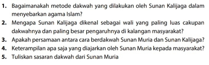 Bagaimanakah metode dakwah yang dilakukan oleh Sunan Kalijaga dalam 
menyebarkan agama Islam? 
2. Mengapa Sunan Kalijaga dikenal sebagai wali yang paling luas cakupan 
dakwahnya dan paling besar pengaruhnya di kalangan masyarakat? 
3. Apakah persamaan antara cara berdakwah Sunan Muria dan Sunan Kalijaga? 
4. Keterampilan apa saja yang diajarkan oleh Sunan Muria kepada masyarakat? 
5. Tuliskan sasaran dakwah dari Sunan Muria