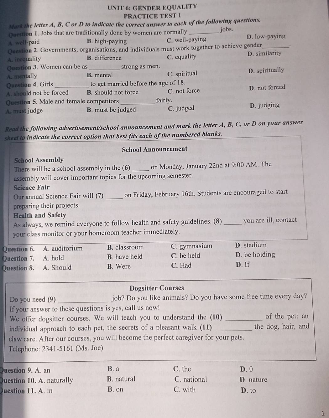 GENDER EQUALITY
PRACTICE TEST 1
Mark the letter A, B, C or D to indicate the correct answer to each of the following questions.
Question 1. Jobs that are traditionally done by women are normally _jobs.
A. well-paid B. high-paying C. well-paying D. low-paying
Question 2. Governments, organisations, and individuals must work together to achieve gender_
A. inequality B. difference C. equality
D. similarity
Question 3. Women can be as strong as men.
A. mentally B. mental C. spiritual D. spiritually
Question 4. Girls to get married before the age of 18.
A. should not be forced B. should not force C. not force D. not forced
Question 5. Male and female competitors_ fairly.
A. must judge B. must be judged C. judged D. judging
Read the following advertisement/school announcement and mark the letter A, B, C, or D on your answer
sheet to indicate the correct option that best fits each of the numbered blanks.
School Announcement
School Assembly
There will be a school assembly in the (6)_ on Monday, January 22nd at 9:00 AM. The
assembly will cover important topics for the upcoming semester.
Science Fair
Our annual Science Fair will (7)_ on Friday, February 16th. Students are encouraged to start
preparing their projects.
Health and Safety
As always, we remind everyone to follow health and safety guidelines. (8) _you are ill, contact
your class monitor or your homeroom teacher immediately.
Question 6. A. auditorium B. classroom C. gymnasium D. stadium
Question 7. A. hold B. have held C. be held D. be holding
Question 8. A. Should B. Were C. Had D. If
Dogsitter Courses
Do you need (9) _job? Do you like animals? Do you have some free time every day?
If your answer to these questions is yes, call us now!
We offer dogsitter courses. We will teach you to understand the (10) _of the pet: an
individual approach to each pet, the secrets of a pleasant walk (11) _the dog, hair, and
claw care. After our courses, you will become the perfect caregiver for your pets.
Telephone: 2341-5161 (Ms. Joe)
uestion 9. A. an B. a C. the D. 0
uestion 10. A. naturally B. natural C. national D. nature
uestion 11. A. in B. on C. with D. to
1