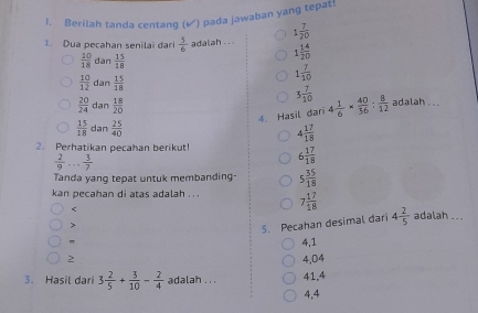 Berilah tanda centang (√) pada jawaban yang tepat!
1. Dua pecahan senilai đari  5/6  adalah. . . 1 7/20 
 10/18  dan  15/18 
1 14/20 
 10/12  dan  15/18 
1 7/10 
3 7/10 
 20/24  dan  (1.8)/20  adalah . ..
4. Hasil dari 4 1/6 *  40/36 : 8/12 
 15/18  dan  25/40  4 17/18 
2. Perhatikan pecahan berikut! 6 17/18 
 2/9 ... 3/7 
Tanda yanq tepat untuk membanding 5 35/18 
kan pecahan di atas adalah . . . 7 17/18  < adalah .. .
>
5. Pecahan desimal dari 4 2/5 
"
4,1 4,04
3. Hasil dari 3 2/5 + 3/10 - 2/4  adalah .. . 41, 4
4,4