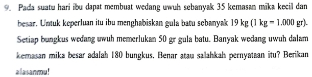 Pada suatu hari ibu dapat membuat wedang uwuh sebanyak 35 kemasan mika kecil dan 
besar. Untuk keperluan itu ibu menghabiskan gula batu sebanyak 19kg(1kg=1.000gr). 
Setiap bungkus wedang uwuh memerlukan 50 gr gula batu. Banyak wedang uwuh dalam 
kemasan mika besar adalah 180 bungkus. Benar atau salahkah pernyataan itu? Berikan 
alasanmu!