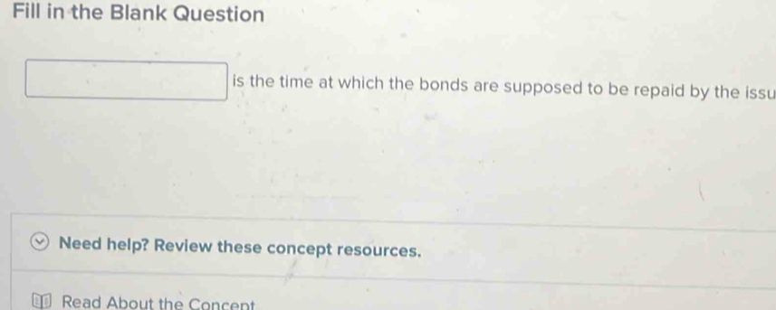 Fill in the Blank Question 
is the time at which the bonds are supposed to be repaid by the issu 
Need help? Review these concept resources. 
Read About the Concent