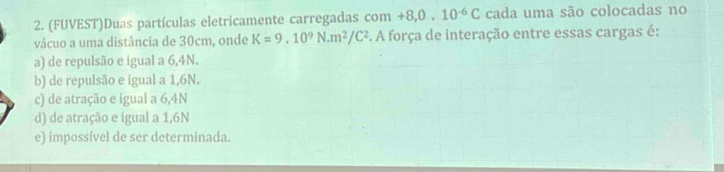 (FUVEST)Duas partículas eletricamente carregadas c om+8,0.10^(-6)C cada uma são colocadas no
vácuo a uma distância de 30cm, onde K=9.10^9N· m^2/C^2 5. A força de interação entre essas cargas é:
a) de repulsão e igual a 6,4N.
b) de repulsão e igual a 1,6N.
c) de atração e igual a 6,4N
d) de atração e igual a 1,6N
e) impossível de ser determinada.