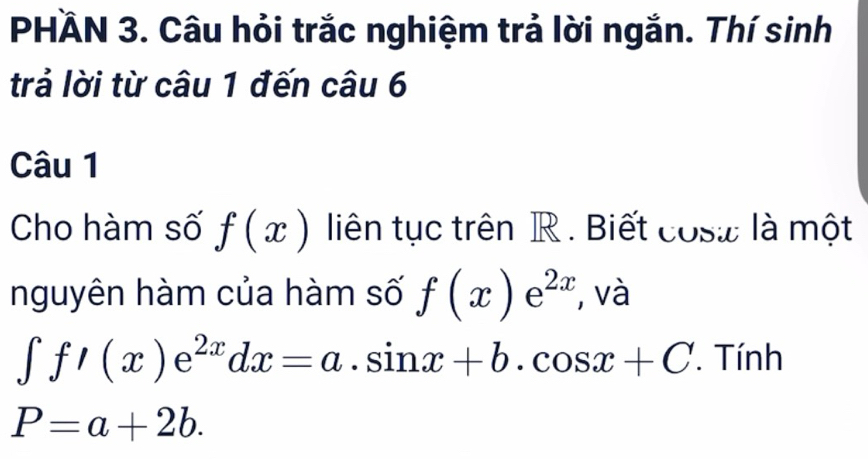 PHÄN 3. Câu hỏi trắc nghiệm trả lời ngắn. Thí sinh 
trả lời từ câu 1 đến câu 6 
Câu 1 
Cho hàm số f(x) liên tục trên R. Biết cosæ là một 
nguyên hàm của hàm số f(x)e^(2x) , và
∈t f/(x)e^(2x)dx=a.sin x+b.cos x+C * Tính
P=a+2b.