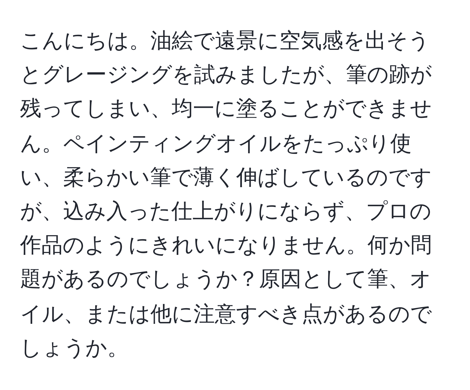 こんにちは。油絵で遠景に空気感を出そうとグレージングを試みましたが、筆の跡が残ってしまい、均一に塗ることができません。ペインティングオイルをたっぷり使い、柔らかい筆で薄く伸ばしているのですが、込み入った仕上がりにならず、プロの作品のようにきれいになりません。何か問題があるのでしょうか？原因として筆、オイル、または他に注意すべき点があるのでしょうか。