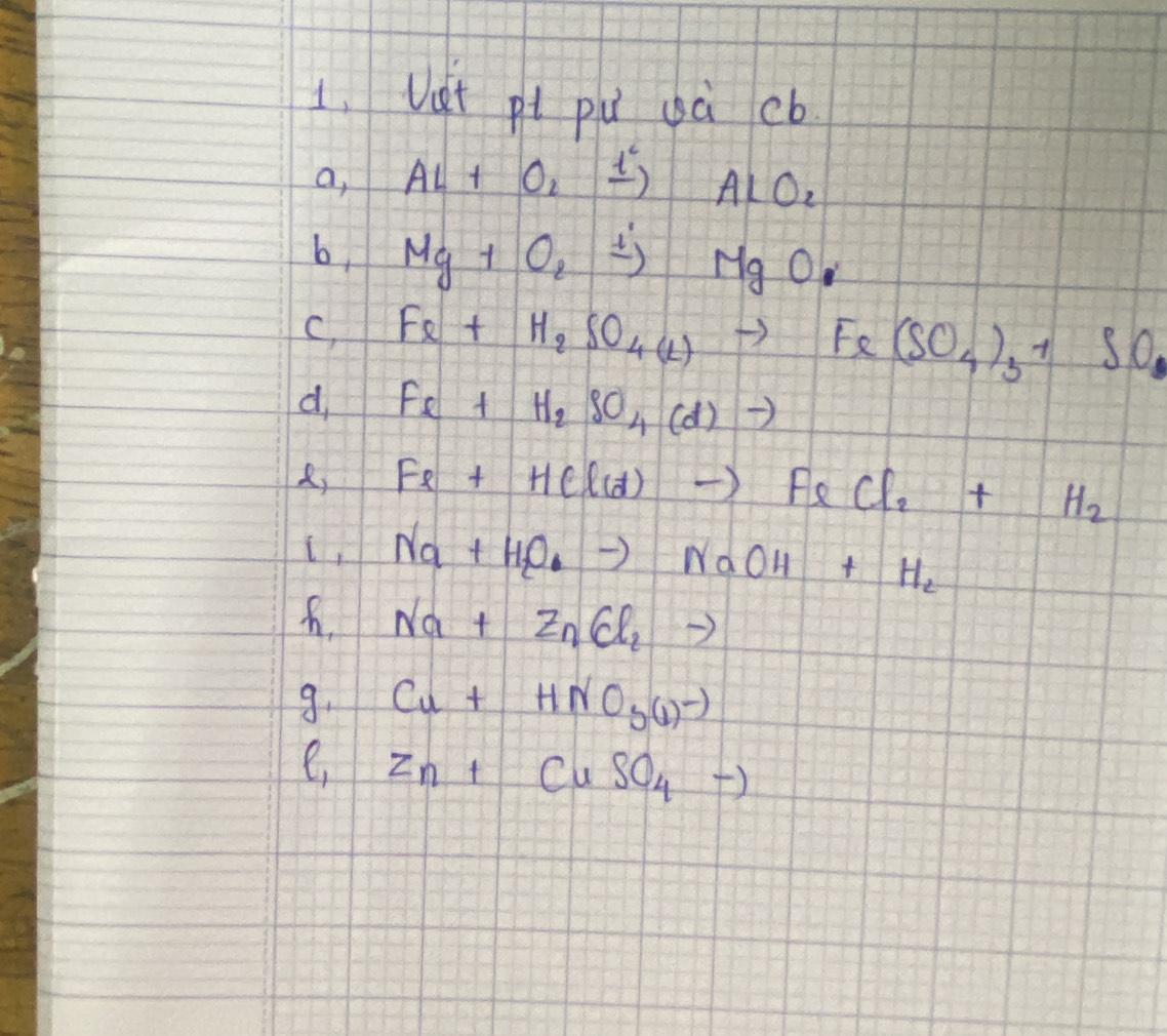 Vet pt pú gà cb 
a, AL+O_2xrightarrow l^c AlO_2
b, Mg+O_2xrightarrow l'MgO
C, Fe+H_2SO_4(l)to Fe(SO_4)_3+SO_2
d Fe+H_2SO_4(d)to
Fe+HCl(d)to FeCl_2+H_2
(, Na+H_2Oto NaOH+H_2
Na+ZnCl_2to
9. Cu+HNO_3(l)^-)
e Zn+CuSO_4to