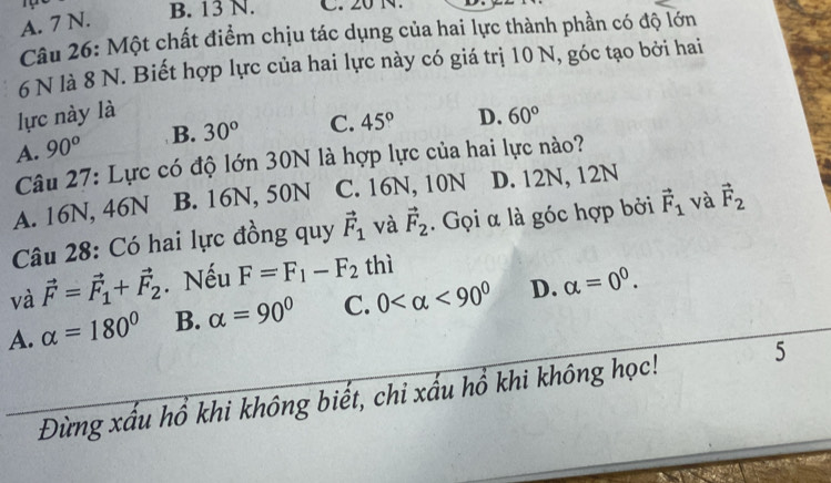 A. 7 N.
B. 13 N. C. 20 N.
Câu 26: Một chất điểm chịu tác dụng của hai lực thành phần có độ lớn
6 N là 8 N. Biết hợp lực của hai lực này có giá trị 10 N, góc tạo bởi hai
lực này là
A. 90^o B. 30° C. 45° D. 60°
Câu 27: Lực có độ lớn 30N là hợp lực của hai lực nào?
A. 16N, 46N B. 16N, 50N C. 16N, 10N D. 12N, 12N
Câu 28: Có hai lực đồng quy vector F_1 và vector F_2. Gọi α là góc hợp bởi vector F_1 và vector F_2
và vector F=vector F_1+vector F_2. Nếu F=F_1-F_2 thì
A. alpha =180° B. alpha =90° C. 0 <90^0 D. alpha =0^0. 
Đừng xấu hồ khi không biết, chi xấu hổ khi không học! 5