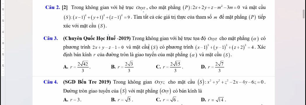 [2] Trong không gian với hệ trục Oxyz , cho mặt phẳng (P): 2x+2y+z-m^2-3m=0 và mặt cầu
(S):(x-1)^2+(y+1)^2+(z-1)^2=9. Tìm tất cả các giá trị thực của tham số m để mặt phẳng (P) tiếp
xúc với mặt cầu (S).
Câu 3. (Chuyên Quốc Học Huế -2019) Trong không gian với hệ trục tọa độ Oxyz cho mặt phẳng (α) có
phương trình 2x+y-z-1=0 và mặt cầu (S) có phương trình (x-1)^2+(y-1)^2+(z+2)^2=4. Xác
định bán kính / của đường tròn là giao tuyến của mặt phẳng (α) và mặt cầu (S).
A. r= 2sqrt(42)/3 . B. r= 2sqrt(3)/3  C. r= 2sqrt(15)/3 . D. r= 2sqrt(7)/3 
Câu 4. (SGD Bến Tre 2019) Trong không gian Oxyz cho mặt coverset lambda au(S):x^2+y^2+z^2-2x-4y-6z=0. 
Đường tròn giao tuyến của (S) với mặt phẳng (Oxy) có bán kính là
A. r=3. B. r=sqrt(5). C. r=sqrt(6). D. r=sqrt(14).