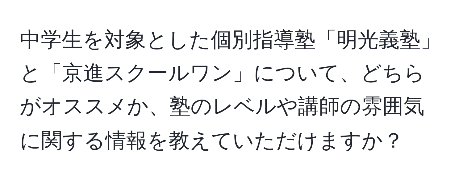 中学生を対象とした個別指導塾「明光義塾」と「京進スクールワン」について、どちらがオススメか、塾のレベルや講師の雰囲気に関する情報を教えていただけますか？