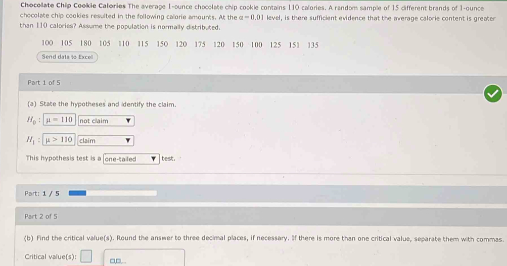 Chocolate Chip Cookie Calories The average 1-ounce chocolate chip cookie contains 110 calories. A random sample of 15 different brands of 1-ounce
chocolate chip cookies resulted in the following calorie amounts. At the alpha =0.01 level, is there sufficient evidence that the average calorie content is greater 
than 110 calories? Assume the population is normally distributed.
100 105 180 105 110 115 150 120 175 120 150 100 125 151 135
Send data to Excel 
Part 1 of 5 
(a) State the hypotheses and identify the claim.
H_0:mu =110 not claim
H_1:mu >110 claim 
This hypothesis test is a one-tailed test. 
Part: 1 / 5 
Part 2 of 5 
(b) Find the critical value(s). Round the answer to three decimal places, if necessary. If there is more than one critical value, separate them with commas. 
Critical value(s): □,□