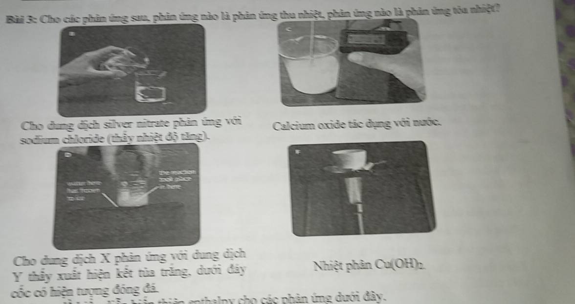 Cho các phản ứng sau, phản ứng nào là phản nhiệt, phản ứng nào là phản ứng tỏa nhiệt? 
Cho dung dịch silver nitrate phản ứng với Calcium oxide tác dụng với nước. 
sodium chloride (thảy nhiệt độ tăng). 
Cho dung dịch X phản ứng với dung dịch 
Y thấy xuất hiện kết tủa trăng, dưới đáy Nhiệt phân Cu(OH)_2
cốc có hiện tượng đóng đá. 
n enthalpy cho các phản ứng dưới đây.