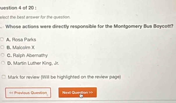 uestion 4 of 20 :
elect the best answer for the question.
. Whose actions were directly responsible for the Montgomery Bus Boycott?
A. Rosa Parks
B. Malcolm X
C. Ralph Abernathy
D. Martin Luther King, Jr.
Mark for review (Will be highlighted on the review page)
<< Previous Question Next Question