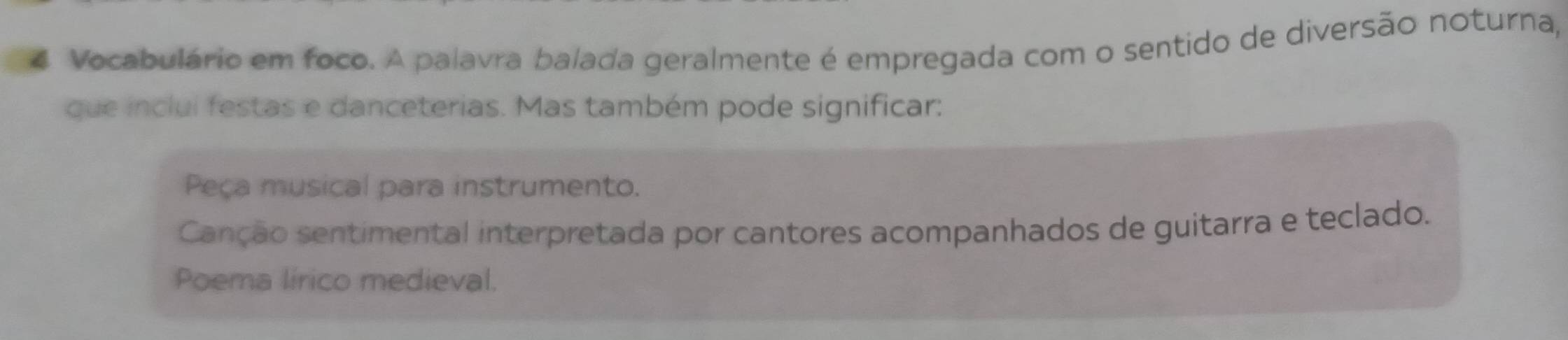 Vocabulário em foco. A palavra balada geralmente é empregada com o sentido de diversão noturna,
que inclui festas e danceterias. Mas também pode significar:
Peça musical para instrumento.
Canção sentimental interpretada por cantores acompanhados de guitarra e teclado.
Poema lírico medieval.