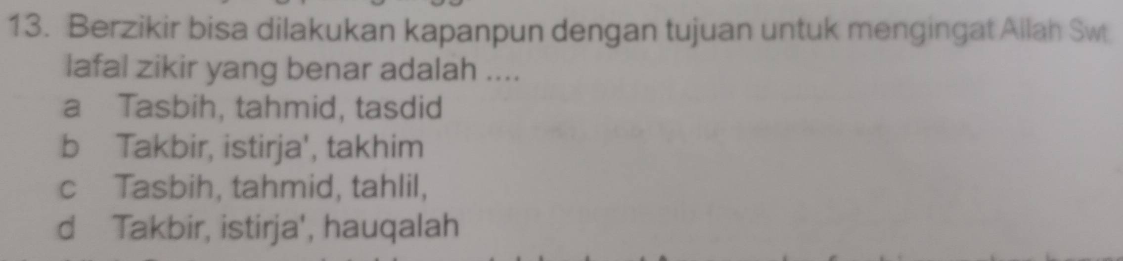 Berzikir bisa dilakukan kapanpun dengan tujuan untuk mengingat Allah Sw
lafal zikir yang benar adalah ....
a Tasbih, tahmid, tasdid
b Takbir, istirja', takhim
c Tasbih, tahmid, tahlil,
d Takbir, istirja', hauqalah