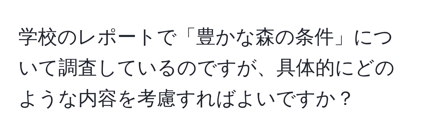 学校のレポートで「豊かな森の条件」について調査しているのですが、具体的にどのような内容を考慮すればよいですか？