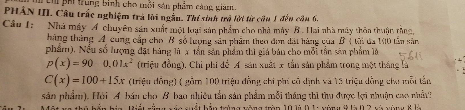 ch phi trung bình cho mỗi sản phẩm càng giảm. 
PHẢN III. Câu trắc nghiệm trả lời ngắn. Thí sinh trả lời từ câu 1 đến câu 6. 
Câu 1: Nhà máy A chuyên sản xuất một loại sản phẩm cho nhà máy B . Hai nhà máy thỏa thuận rằng, 
hàng tháng A cung cấp cho B số lượng sản phẩm theo đơn đặt hàng của B ( tối đa 100 tấn sản 
phẩm). Nếu số lượng đặt hàng là x tần sản phẩm thì giá bán cho mỗi tấn sản phẩm là
p(x)=90-0,01x^2 (triệu đồng). Chi phí để A sản xuất x tấn sản phẩm trong một tháng là
C(x)=100+15x (triệu đồng) ( gồm 100 triệu đồng chi phí cố định và 15 triệu đồng cho mỗi tấn 
sản phẩm). Hỏi A bán cho B bao nhiêu tấn sản phẩm mỗi tháng thì thu được lợi nhuận cao nhất? 
* i b ắn bia. Biết rằng xéc suết bắn trúng vòng tròn 10 là 0, 1 : yòng 9 là 0, 2 và yòng 8 là