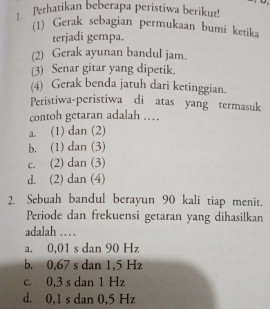 Perhatikan beberapa peristiwa berikut!
(1) Gerak sebagian permukaan bumi ketika
terjadi gempa.
(2) Gerak ayunan bandul jam.
(3) Senar gitar yang dipetik.
(4) Gerak benda jatuh dari ketinggian.
Peristiwa-peristiwa di atas yang termasuk
contoh getaran adalah …
a. (1) dan (2)
b. (1) dan (3)
c. (2) dan (3)
d. (2) dan (4)
2. Sebuah bandul berayun 90 kali tiap menit.
Periode dan frekuensi getaran yang dihasilkan
adalah … .
a. 0,01 s dan 90 Hz
b. 0,67 s dan 1,5 Hz
c. 0,3 s dan 1 Hz
d. 0,1 s dan 0,5 Hz