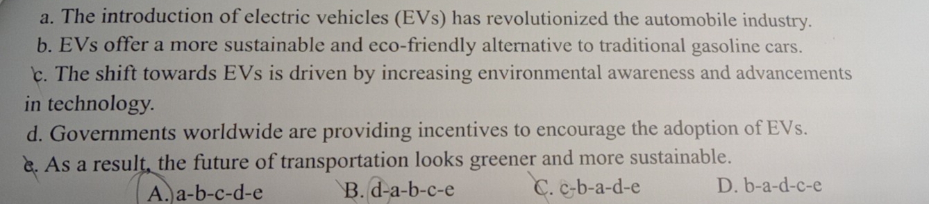 a. The introduction of electric vehicles (EVs) has revolutionized the automobile industry.
b. EVs offer a more sustainable and eco-friendly alternative to traditional gasoline cars.
c. The shift towards EVs is driven by increasing environmental awareness and advancements
in technology.
d. Governments worldwide are providing incentives to encourage the adoption of EVs.
e. As a result, the future of transportation looks greener and more sustainable.
A. a-b-c-d-e B. d-a-b-c-e C. c-b-a-d-e D. b-a-d-c-e