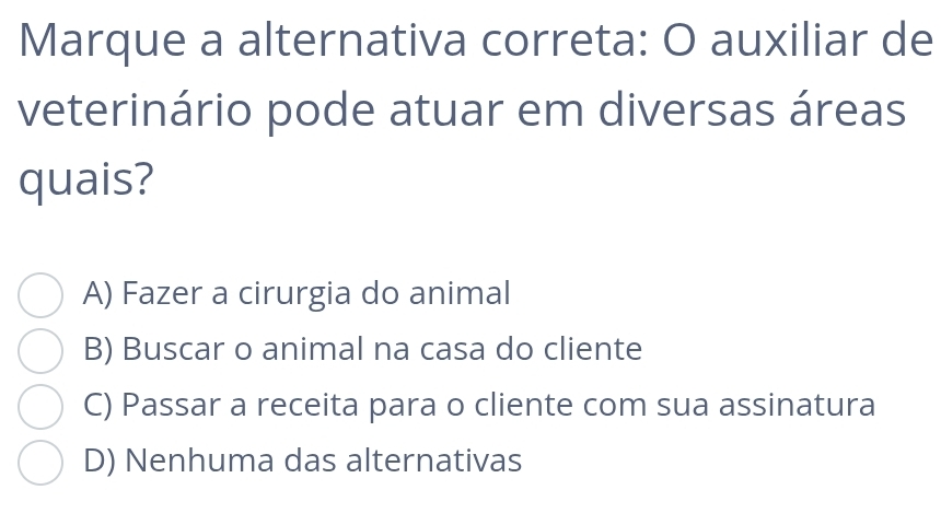 Marque a alternativa correta: O auxiliar de
veterinário pode atuar em diversas áreas
quais?
A) Fazer a cirurgia do animal
B) Buscar o animal na casa do cliente
C) Passar a receita para o cliente com sua assinatura
D) Nenhuma das alternativas