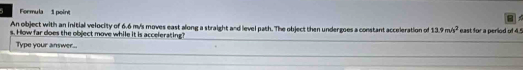 Formula 1 point 
B 
An object with an initial velocity of 6.6 m/s moves east along a straight and level path. The object then undergoes a constant acceleration of 13.9m/s^2 east for a period of 4.5
s. How far does the object move while it is accelerating? 
Type your answer...