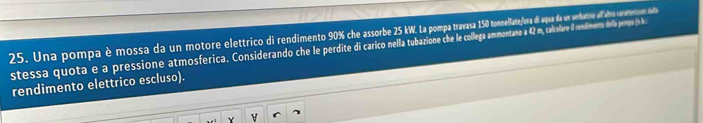 Una pompa è mossa da un motore elettrico di rendime e assor da erbas al altro crectena mes dela 
stessa quota e a pressione atmosferica. Considerando che le perdite carico nella tubaion 42 m, calcolare i rendimente della pepe (n b : 
rendimento elettrico escluso).