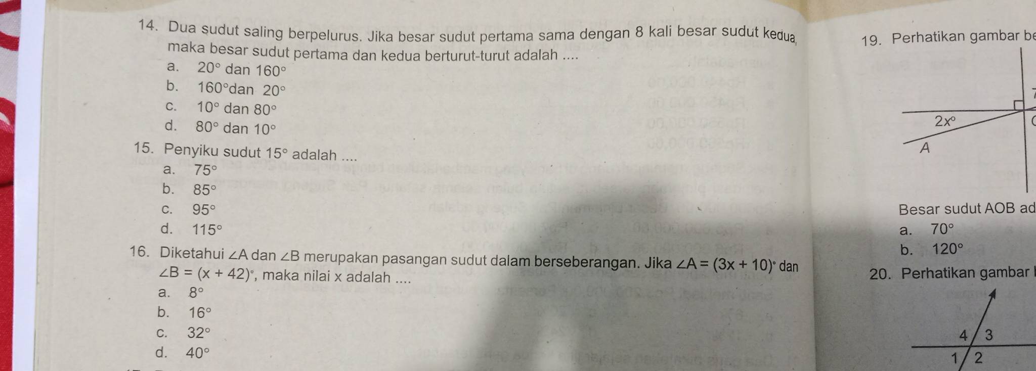 Dua sudut saling berpelurus. Jika besar sudut pertama sama dengan 8 kali besar sudut kedua
19. Perhatikan gambar be
maka besar sudut pertama dan kedua berturut-turut adalah ....
a. 20° dan 160°
b. 160° dan 20°
C. 10° dan 80°
d. 80° dan 10°
15. Penyiku sudut 15° adalah ....
a. 75°
b. 85°
C. 95° Besar sudut AOB ad
d. 115° a. 70°
b. 120°
16. Diketahui ∠ A dan ∠ B merupakan pasangan sudut dalam berseberangan. Jika ∠ A=(3x+10)^circ  dan
∠ B=(x+42)^circ  , maka nilai x adalah .... 20. Perhatikan gambar
a. 8°
b. 16°
C. 32°
d. 40°