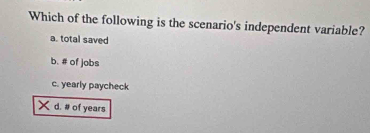 Which of the following is the scenario's independent variable?
a. total saved
b. # of jobs
c. yearly paycheck
d. # of years