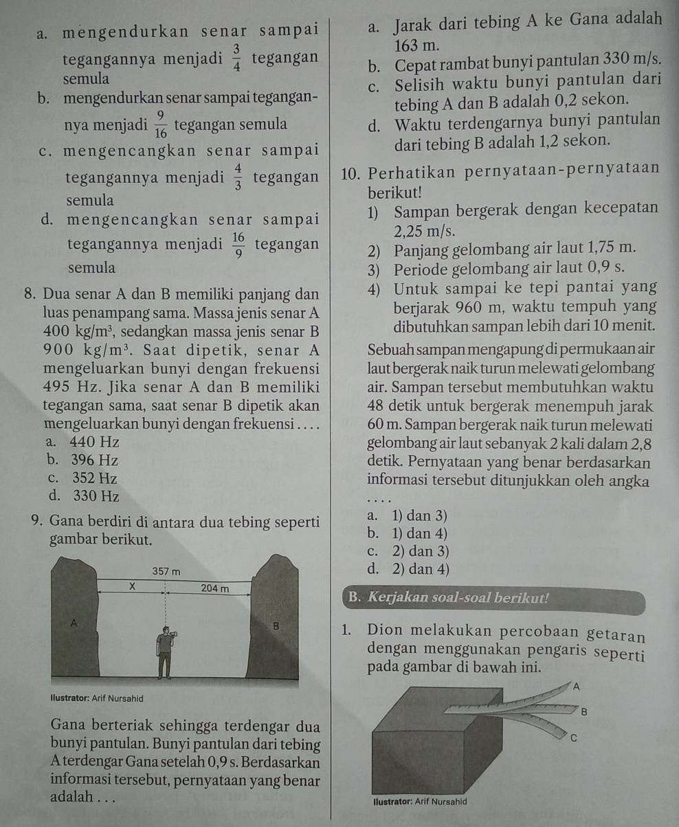 mengendurkan senar sampai a. Jarak dari tebing A ke Gana adalah
163 m.
tegangannya menjadi  3/4  tegangan
semula b. Cepat rambat bunyi pantulan 330 m/s.
b. mengendurkan senar sampai tegangan- c. Selisih waktu bunyi pantulan dari
tebing A dan B adalah 0,2 sekon.
nya menjadi  9/16  tegangan semula d. Waktu terdengarnya bunyi pantulan
c. mengencangkan senar sampai dari tebing B adalah 1,2 sekon.
tegangannya menjadi  4/3  tegangan 10. Perhatikan pernyataan-pernyataan
semula
berikut!
d. mengencangkan senar sampai 1) Sampan bergerak dengan kecepatan
2,25 m/s.
tegangannya menjadi  16/9  tegangan 2) Panjang gelombang air laut 1,75 m.
semula 3) Periode gelombang air laut 0,9 s.
8. Dua senar A dan B memiliki panjang dan 4) Untuk sampai ke tepi pantai yang
luas penampang sama. Massa jenis senar A berjarak 960 m, waktu tempuh yang
400kg/m^3 , sedangkan massa jenis senar B dibutuhkan sampan lebih dari 10 menit.
900kg/m^3. Saat dipetik, senar A Sebuah sampan mengapung di permukaan air
mengeluarkan bunyi dengan frekuensi laut bergerak naik turun melewati gelombang
495 Hz. Jika senar A dan B memiliki air. Sampan tersebut membutuhkan waktu
tegangan sama, saat senar B dipetik akan 48 detik untuk bergerak menempuh jarak
mengeluarkan bunyi dengan frekuensi . . . . 60 m. Sampan bergerak naik turun melewati
a. 440 Hz gelombang air laut sebanyak 2 kali dalam 2,8
b. 396 Hz detik. Pernyataan yang benar berdasarkan
c. 352 Hz informasi tersebut ditunjukkan oleh angka
d. 330 Hz
a. 1) dan 3)
9. Gana berdiri di antara dua tebing seperti b. 1) dan 4)
gambar berikut.
c. 2) dan 3)
d. 2) dan 4)
B. Kerjakan soal-soal berikut!
1. Dion melakukan percobaan getaran
dengan menggunakan pengaris seperti
pada gambar di bawah ini.
Ilustrator: Arif Nursahid
Gana berteriak sehingga terdengar dua
bunyi pantulan. Bunyi pantulan dari tebing
A terdengar Gana setelah 0,9 s. Berdasarkan
informasi tersebut, pernyataan yang benar
adalah . . .