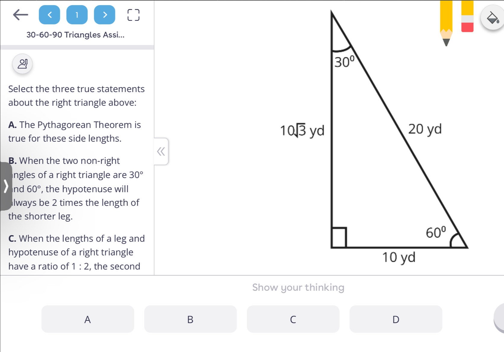 < 1
30-60-90 Triangles Assi...
Select the three true statements
about the right triangle above:
A. The Pythagorean Theorem is
true for these side lengths.
B. When the two non-right
ngles of a right triangle are 30°
nd 60° , the hypotenuse will
lways be 2 times the length of
the shorter leg.
C. When the lengths of a leg and
hypotenuse of a right triangle
have a ratio of 1:2 , the second
A
B
C
D