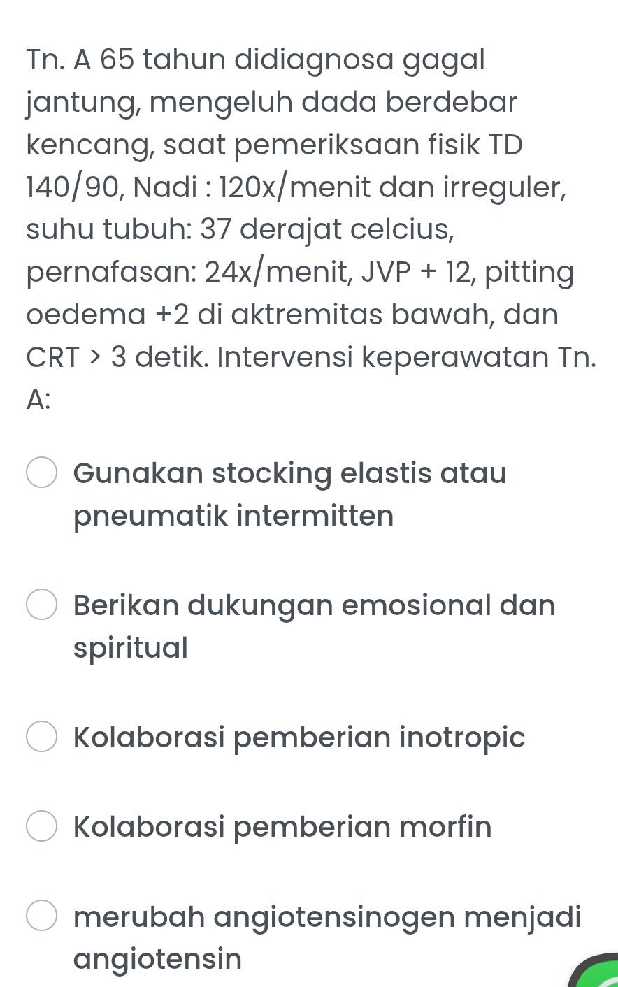 Tn. A 65 tahun didiagnosa gagal 
jantung, mengeluh dada berdebar 
kencang, saat pemeriksaan fisik TD
140/90, Nadi : 120x /menit dan irreguler, 
suhu tubuh: 37 derajat celcius, 
pernafasan: 24x /menit, JVP+12 , pitting 
oedema +2 di aktremitas bawah, dan
CRT>3 detik. Intervensi keperawatan Tn. 
A: 
Gunakan stocking elastis atau 
pneumatik intermitten 
Berikan dukungan emosional dan 
spiritual 
Kolaborasi pemberian inotropic 
Kolaborasi pemberian morfin 
merubah angiotensinogen menjadi 
angiotensin