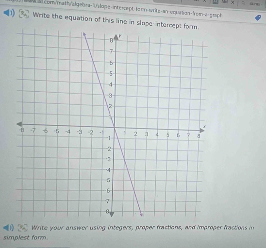 SM skims 
com/math/algebra-1/slope-intercept-form-write-an-equation-from-a-graph 
Write the equation of this line in slope-inte 
Write your answer using integers, proper fractions, and improper fractions in 
simplest form.