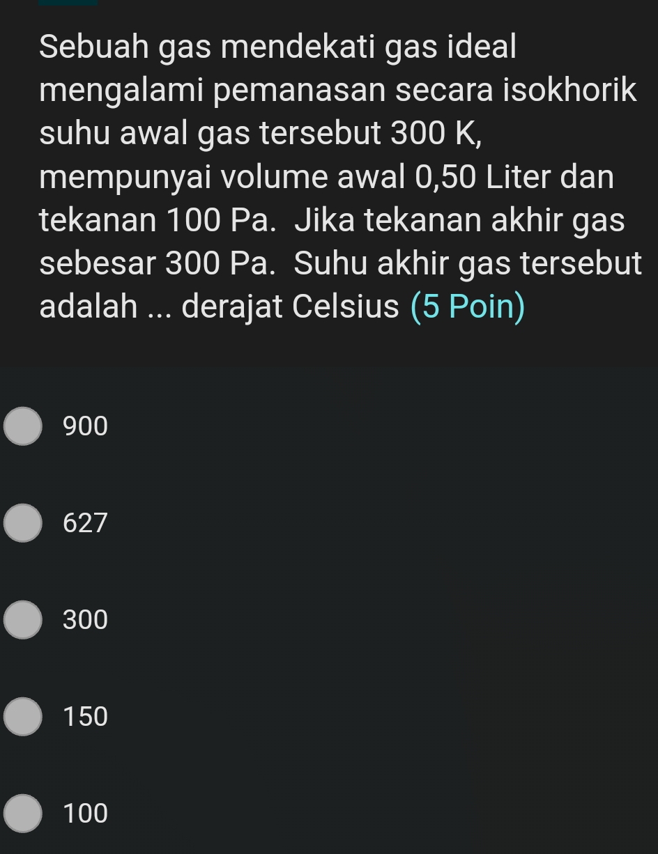 Sebuah gas mendekati gas ideal
mengalami pemanasan secara isokhorik
suhu awal gas tersebut 300 K,
mempunyai volume awal 0,50 Liter dan
tekanan 100 Pa. Jika tekanan akhir gas
sebesar 300 Pa. Suhu akhir gas tersebut
adalah ... derajat Celsius (5 Poin)
900
627
300
150
100