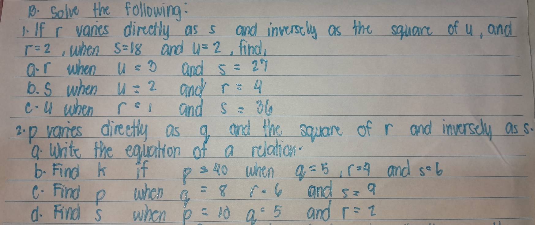 solve the following: 
1. If r varies direetly as s and inversely as the square of u, and
r=2 , when S=18 and u=2 , find, 
ar when u=3 and 5=27
6. S when u=2 and r=4
c- U when r=1 and 5=36
2. p varies directly as 9 and the square of r and inversely as s. 
9 write the equation of a relation. 
6. Find k if p=40 when q=5, r=4 and s=6
C. Find p when g=8 r· 6 and 5=9
d. Find s when p=10 a=5 and r=2