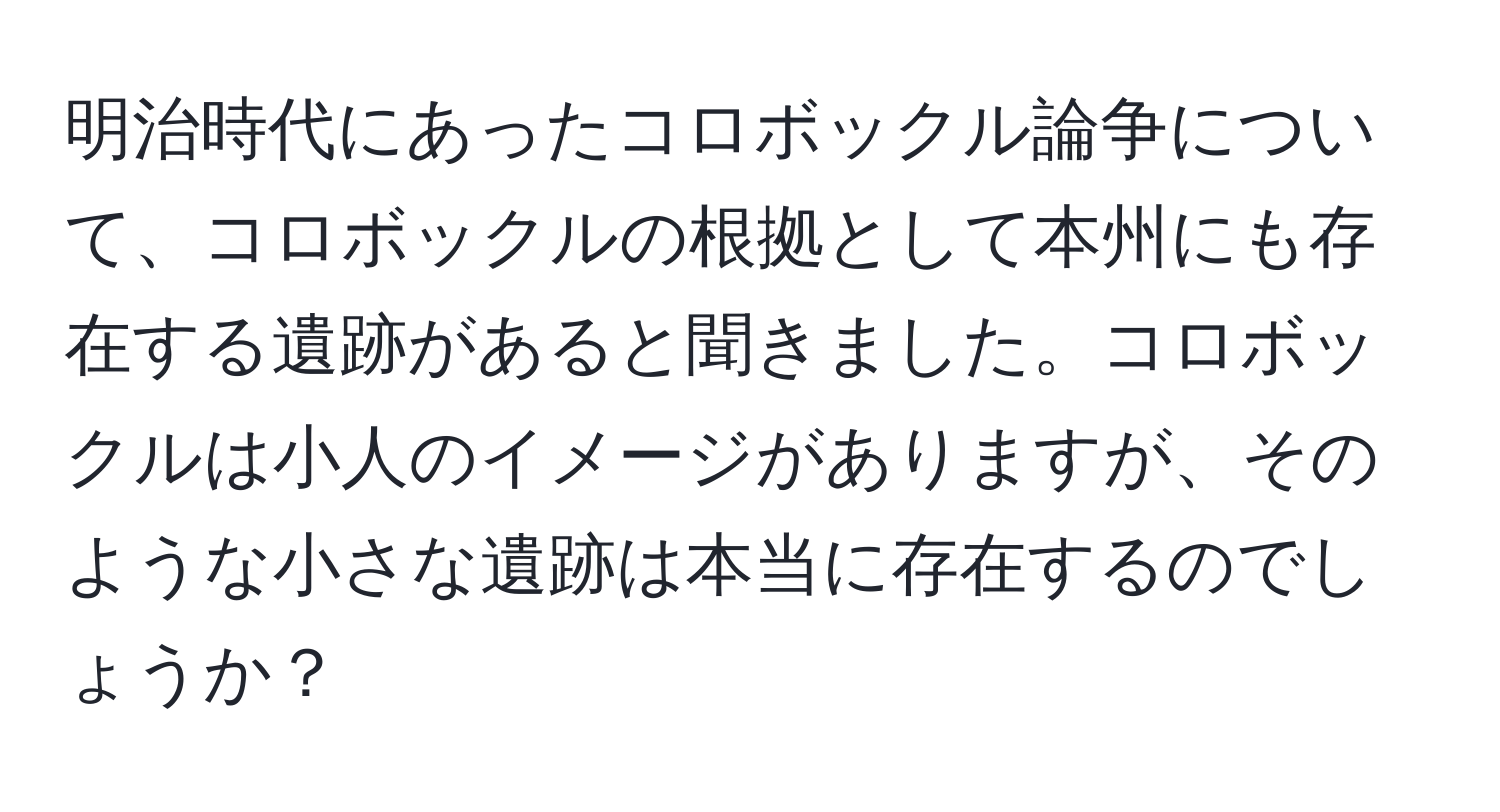 明治時代にあったコロボックル論争について、コロボックルの根拠として本州にも存在する遺跡があると聞きました。コロボックルは小人のイメージがありますが、そのような小さな遺跡は本当に存在するのでしょうか？