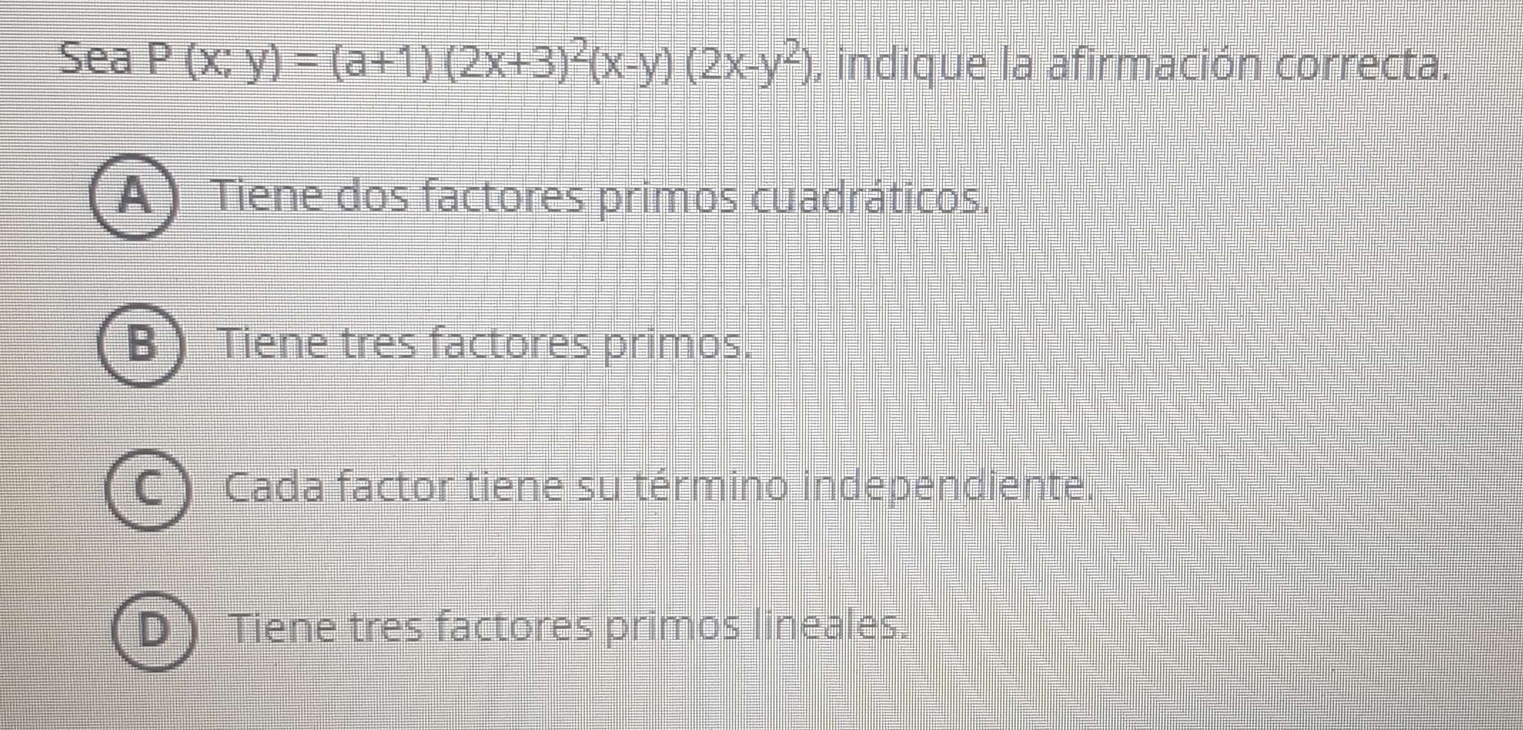 Sea P(x;y)=(a+1)(2x+3)^2(x-y)(2x-y^2) , indique la afirmación correcta.
A) Tiene dos factores primos cuadráticos.
B) Tiene tres factores primos.
C Cada factor tiene su término independiente.
Dì Tiene tres factores primos lineales.