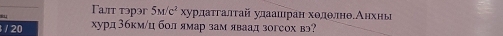 Tωт τэpэг 5M/c^2 хχурдаτгалτай улаашран ходθлнθδАнхны 
/ 20 хурд 3бкм /ц бол ямар зам яваад зогсох вэ?