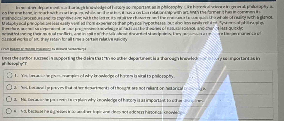 In no other department is a thorough knowledge of history so important as in philosophy. Like historical science in general, philosophy is,
on the one hand, in touch with exact inquiry, while, on the other, it has a certain relationship with art. With the former it has in common its
methodical procedure and its cognitive aim; with the latter, its intuitive character and the endeavor to compass the whole of reality with a glance.
Metaphysical principles are less easily verified from experience than physical hypotheses, but also less easily refuted. Systems of philosophy,
therefore, are not so dependent on our progressive knowledge of facts as the theories of natural science, and charge less quickly;
notwithstanding their mutual conflicts, and in spite of the talk about discarded standpoints, they possess in a mo ure the permanence of
classical works of art, they retain for all time a certain relative validity.
(from History of Modern Philosophy by Richard Falckenberg)
Does the author succeed in supporting the claim that "In no other department is a thorough knowledge of history so important as in
philosophy"?
1. Yes, because he gives examples of why knowledge of history is vital to philosophy.
2. Yes, because he proves that other departments of thought are not reliant on historical knowledge.
3. No, because he proceeds to explain why knowledge of history is as important to other disoplines.
4. No, because he digresses into another topic and does not address historical knowledge.