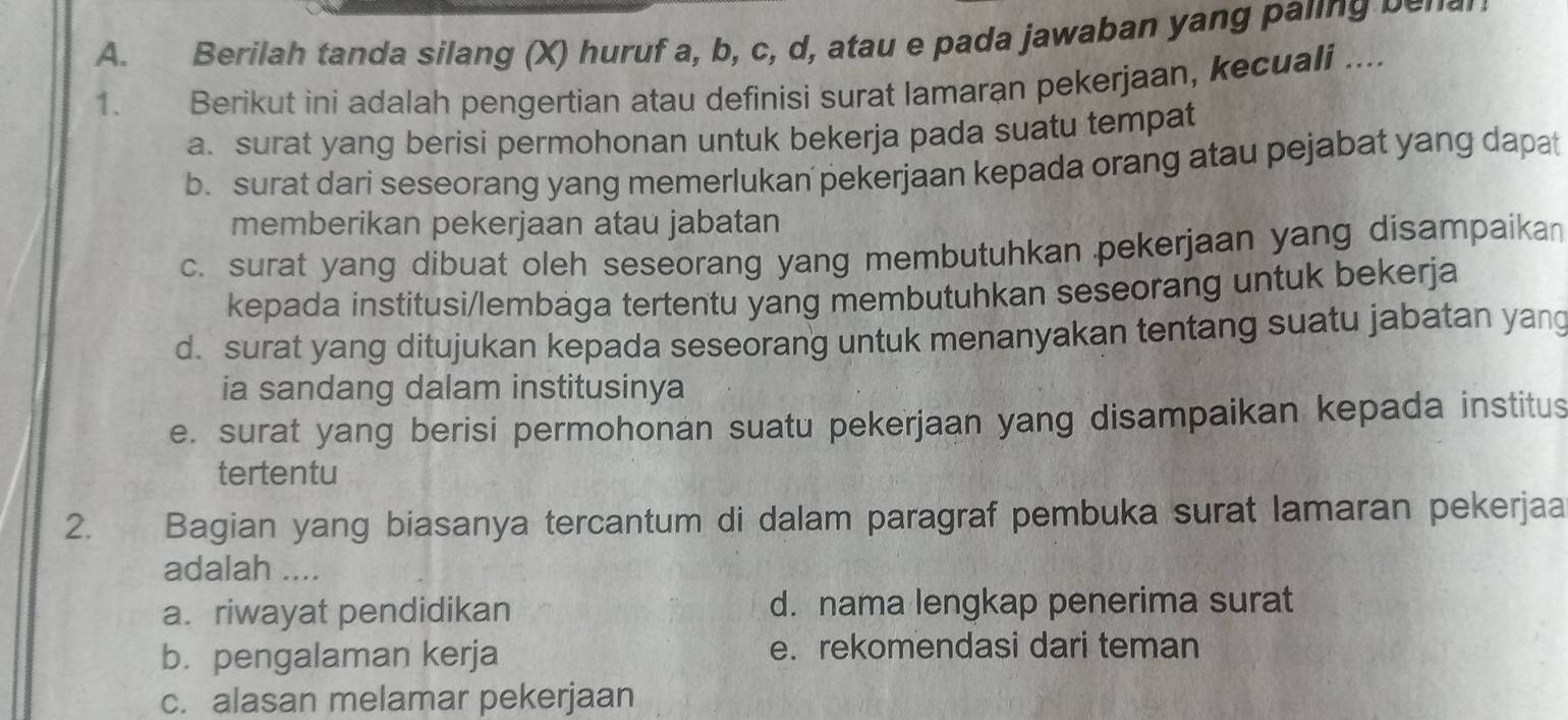 Berilah tanda silang (X) huruf a, b, c, d, atau e pada jawaban yang paling be n a 
1. Berikut ini adalah pengertian atau definisi surat lamaran pekerjaan, kecuali ....
a. surat yang berisi permohonan untuk bekerja pada suatu tempat
b. surat dari seseorang yang memerlukan pekerjaan kepada orang atau pejabat yang dapat
memberikan pekerjaan atau jabatan
c. surat yang dibuat oleh seseorang yang membutuhkan pekerjaan yang disampaikan
kepada institusi/lembága tertentu yang membutuhkan seseorang untuk bekerja
d. surat yang ditujukan kepada seseorang untuk menanyakan tentang suatu jabatan yang
ia sandang dalam institusinya
e. surat yang berisi permohonan suatu pekerjaan yang disampaikan kepada institus
tertentu
2. Bagian yang biasanya tercantum di dalam paragraf pembuka surat lamaran pekerjaa
adalah ....
a.riwayat pendidikan d. nama lengkap penerima surat
b. pengalaman kerja e. rekomendasi dari teman
c. alasan melamar pekerjaan