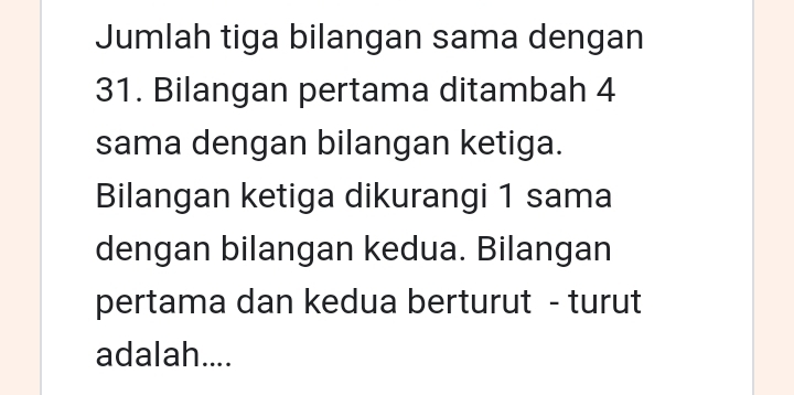 Jumlah tiga bilangan sama dengan 
31. Bilangan pertama ditambah 4
sama dengan bilangan ketiga. 
Bilangan ketiga dikurangi 1 sama 
dengan bilangan kedua. Bilangan 
pertama dan kedua berturut - turut 
adalah....